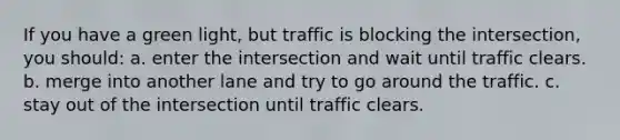 If you have a green light, but traffic is blocking the intersection, you should: a. enter the intersection and wait until traffic clears. b. merge into another lane and try to go around the traffic. c. stay out of the intersection until traffic clears.