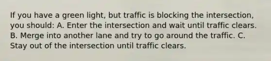 If you have a green light, but traffic is blocking the intersection, you should: A. Enter the intersection and wait until traffic clears. B. Merge into another lane and try to go around the traffic. C. Stay out of the intersection until traffic clears.