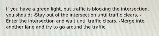 If you have a green light, but traffic is blocking the intersection, you should: -Stay out of the intersection until traffic clears. -Enter the intersection and wait until traffic clears. -Merge into another lane and try to go around the traffic.