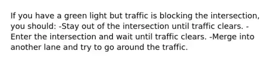 If you have a green light but traffic is blocking the intersection, you should: -Stay out of the intersection until traffic clears. -Enter the intersection and wait until traffic clears. -Merge into another lane and try to go around the traffic.