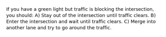 If you have a green light but traffic is blocking the intersection, you should: A) Stay out of the intersection until traffic clears. B) Enter the intersection and wait until traffic clears. C) Merge into another lane and try to go around the traffic.