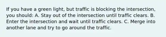 If you have a green light, but traffic is blocking the intersection, you should: A. Stay out of the intersection until traffic clears. B. Enter the intersection and wait until traffic clears. C. Merge into another lane and try to go around the traffic.