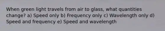 When green light travels from air to glass, what quantities change? a) Speed only b) Frequency only c) Wavelength only d) Speed and frequency e) Speed and wavelength