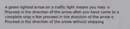 A green lighted arrow on a traffic light means you may: o Proceed in the direction of the arrow after you have come to a complete stop o Not proceed in the direction of the arrow o Proceed in the direction of the arrow without stopping