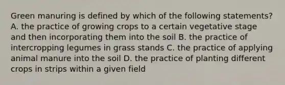 Green manuring is defined by which of the following statements? A. the practice of growing crops to a certain vegetative stage and then incorporating them into the soil B. the practice of intercropping legumes in grass stands C. the practice of applying animal manure into the soil D. the practice of planting different crops in strips within a given field