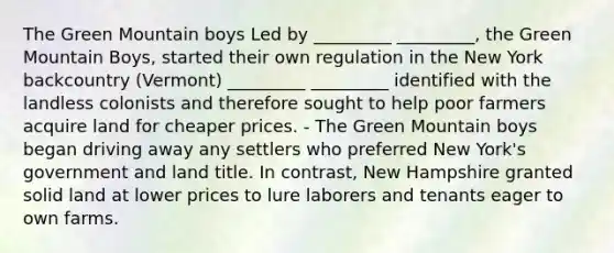 The Green Mountain boys Led by _________ _________, the Green Mountain Boys, started their own regulation in the New York backcountry (Vermont) _________ _________ identified with the landless colonists and therefore sought to help poor farmers acquire land for cheaper prices. - The Green Mountain boys began driving away any settlers who preferred New York's government and land title. In contrast, New Hampshire granted solid land at lower prices to lure laborers and tenants eager to own farms.