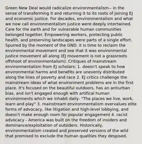 Green New Deal would radicalize environmentalism-- in the sense of transforming it and returning it to its roots of joining EJ and economic justice. For decades, environmentalism and what we now call environmentalism justice were deeply intertwined. Care for the earth and for vulnerable human communities belonged together. Empowering workers, protecting public health, and preserving landscapes were parts of a single effort. Spurred by the moment of the GND. it is time to reclaim the environmental movement and see that it was environmental justice movement all along (EJ movement is not a grassroots offshoot of environmentalism). Critiques of mainstream environmentalism from EJ scholars: 1. doesn't speak to how environmental harms and benefits are unevenly distributed along the lines of poverty and race 2. EJ critics challenge the mainstream ideas of what environment problems are in the first place. It's focused on the beautiful outdoors, has an antiurban bias, and isn't engaged enough with artifical human environments which we inhabit daily- "The places we live, work, learn and play" 3. mainstream environmentalism overvalues elite forms of advocacy, like litigation and high-level lobbying, and doesn't make enough room for popular engagement 4. racist advocacy - America was built on the freedom of insiders and dominance/exploitation of outsiders. Historically, environmentalism created and preserved versions of the wild that promised to exclude the human qualities they despised.