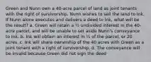 Green and Nunn own a 40-acre parcel of land as joint tenants with the right of survivorship. Nunn wishes to sell the land to Ink. If Nunn alone executes and delivers a deed to Ink, what will be the result? a. Green will retain a ½ undivided interest in the 40-acre parcel, and will be unable to set aside Nunn's conveyance to Ink. b. Ink will obtain an interest in ½ of the parcel, or 20 acres. c. Ink will share ownership of the 40 acres with Green as a joint tenant with a right of survivorship. d. The conveyance will be invalid because Green did not sign the deed