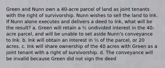 Green and Nunn own a 40-acre parcel of land as joint tenants with the right of survivorship. Nunn wishes to sell the land to Ink. If Nunn alone executes and delivers a deed to Ink, what will be the result? a. Green will retain a ½ undivided interest in the 40-acre parcel, and will be unable to set aside Nunn's conveyance to Ink. b. Ink will obtain an interest in ½ of the parcel, or 20 acres. c. Ink will share ownership of the 40 acres with Green as a joint tenant with a right of survivorship. d. The conveyance will be invalid because Green did not sign the deed