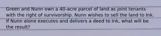 Green and Nunn own a 40-acre parcel of land as joint tenants with the right of survivorship. Nunn wishes to sell the land to Ink. If Nunn alone executes and delivers a deed to Ink, what will be the result?