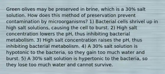 Green olives may be preserved in brine, which is a 30% salt solution. How does this method of preservation prevent contamination by microorganisms? 1) Bacterial cells shrivel up in high salt solutions, causing the cell to burst. 2) High salt concentration lowers the pH, thus inhibiting bacterial metabolism. 3) High salt concentration raises the pH, thus inhibiting bacterial metabolism. 4) A 30% salt solution is hypotonic to the bacteria, so they gain too much water and burst. 5) A 30% salt solution is hypertonic to the bacteria, so they lose too much water and cannot survive.