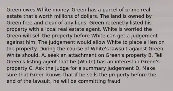 Green owes White money. Green has a parcel of prime real estate that's worth millions of dollars. The land is owned by Green free and clear of any liens. Green recenetly listed his property with a local real estate agent. White is worried the Green will sell the property before White can get a judgement against him. The judgement would allow White to place a lien on the property. During the course of White's lawsuit against Green, White should. A. seek an attachment on Green's property B. Tell Green's listing agent that he (White) has an interest in Green's property C. Ask the judge for a summary judgement D. Make sure that Green knows that if he sells the property before the end of the lawsuit, he will be committing fraud