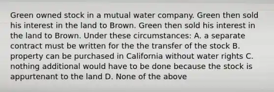 Green owned stock in a mutual water company. Green then sold his interest in the land to Brown. Green then sold his interest in the land to Brown. Under these circumstances: A. a separate contract must be written for the the transfer of the stock B. property can be purchased in California without water rights C. nothing additional would have to be done because the stock is appurtenant to the land D. None of the above