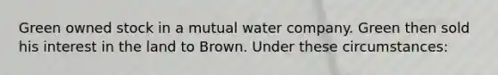 Green owned stock in a mutual water company. Green then sold his interest in the land to Brown. Under these circumstances: