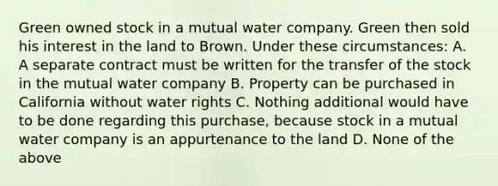 Green owned stock in a mutual water company. Green then sold his interest in the land to Brown. Under these circumstances: A. A separate contract must be written for the transfer of the stock in the mutual water company B. Property can be purchased in California without water rights C. Nothing additional would have to be done regarding this purchase, because stock in a mutual water company is an appurtenance to the land D. None of the above