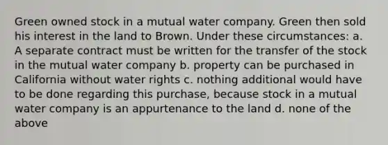 Green owned stock in a mutual water company. Green then sold his interest in the land to Brown. Under these circumstances: a. A separate contract must be written for the transfer of the stock in the mutual water company b. property can be purchased in California without water rights c. nothing additional would have to be done regarding this purchase, because stock in a mutual water company is an appurtenance to the land d. none of the above