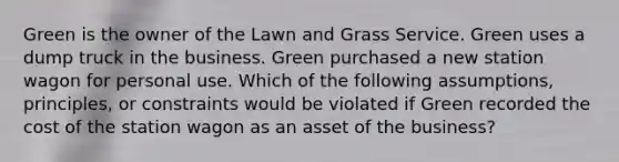 Green is the owner of the Lawn and Grass Service. Green uses a dump truck in the business. Green purchased a new station wagon for personal use. Which of the following assumptions, principles, or constraints would be violated if Green recorded the cost of the station wagon as an asset of the business?