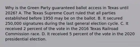 Why is the Green Party guaranteed ballot access in Texas until 2026? A. The Texas Supreme Court ruled that all parties established before 1950 may be on the ballot. B. It secured 250,000 signatures during the last general election cycle. C. It received 2 percent of the vote in the 2016 Texas Railroad Commission race. D. It received 5 percent of the vote in the 2020 presidential election.