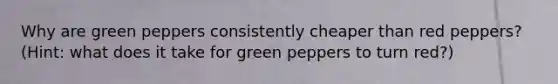 Why are green peppers consistently cheaper than red peppers? (Hint: what does it take for green peppers to turn red?)