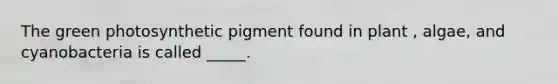 The green photosynthetic pigment found in plant , algae, and cyanobacteria is called _____.