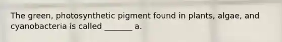 The green, photosynthetic pigment found in plants, algae, and cyanobacteria is called _______ a.