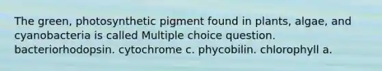 The green, photosynthetic pigment found in plants, algae, and cyanobacteria is called Multiple choice question. bacteriorhodopsin. cytochrome c. phycobilin. chlorophyll a.