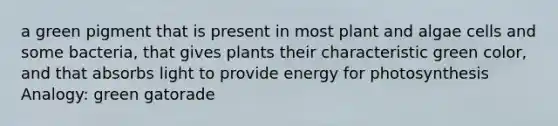 a green pigment that is present in most plant and algae cells and some bacteria, that gives plants their characteristic green color, and that absorbs light to provide energy for photosynthesis Analogy: green gatorade