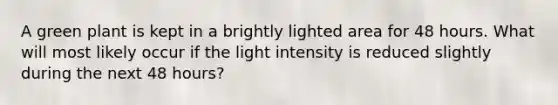 A green plant is kept in a brightly lighted area for 48 hours. What will most likely occur if the light intensity is reduced slightly during the next 48 hours?