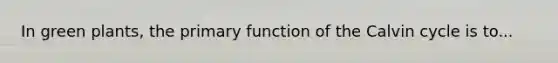 In green plants, the primary function of the Calvin cycle is to...