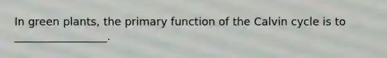 In green plants, the primary function of the Calvin cycle is to _________________.