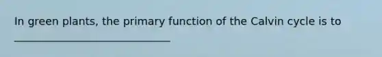 In green plants, the primary function of the Calvin cycle is to _____________________________