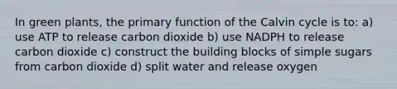 In green plants, the primary function of the Calvin cycle is to: a) use ATP to release carbon dioxide b) use NADPH to release carbon dioxide c) construct the building blocks of simple sugars from carbon dioxide d) split water and release oxygen