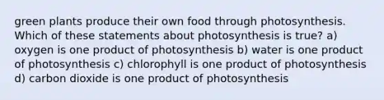 green plants produce their own food through photosynthesis. Which of these statements about photosynthesis is true? a) oxygen is one product of photosynthesis b) water is one product of photosynthesis c) chlorophyll is one product of photosynthesis d) carbon dioxide is one product of photosynthesis