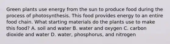 Green plants use energy from the sun to produce food during the process of photosynthesis. This food provides energy to an entire food chain. What starting materials do the plants use to make this food? A. soil and water B. water and oxygen C. carbon dioxide and water D. water, phosphorus, and nitrogen