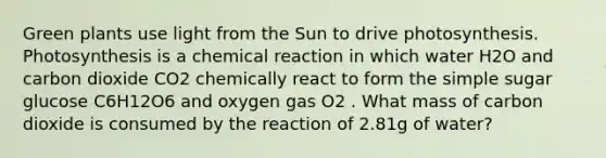 Green plants use light from the Sun to drive photosynthesis. Photosynthesis is a chemical reaction in which water H2O and carbon dioxide CO2 chemically react to form the simple sugar glucose C6H12O6 and oxygen gas O2 . What mass of carbon dioxide is consumed by the reaction of 2.81g of water?