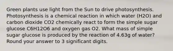 Green plants use light from the Sun to drive photosynthesis. Photosynthesis is a chemical reaction in which water (H2O) and carbon dioxide CO2 chemically react to form the simple sugar glucose C6H12O6 and oxygen gas O2. What mass of simple sugar glucose is produced by the reaction of 4.63g of water? Round your answer to 3 significant digits.