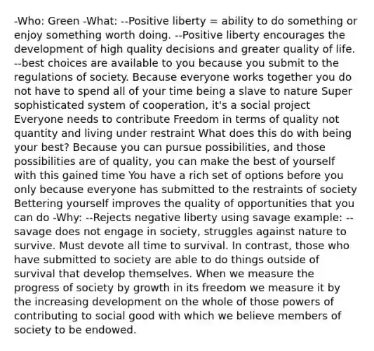 -Who: Green -What: --Positive liberty = ability to do something or enjoy something worth doing. --Positive liberty encourages the development of high quality decisions and greater quality of life. --best choices are available to you because you submit to the regulations of society. Because everyone works together you do not have to spend all of your time being a slave to nature Super sophisticated system of cooperation, it's a social project Everyone needs to contribute Freedom in terms of quality not quantity and living under restraint What does this do with being your best? Because you can pursue possibilities, and those possibilities are of quality, you can make the best of yourself with this gained time You have a rich set of options before you only because everyone has submitted to the restraints of society Bettering yourself improves the quality of opportunities that you can do -Why: --Rejects negative liberty using savage example: --savage does not engage in society, struggles against nature to survive. Must devote all time to survival. In contrast, those who have submitted to society are able to do things outside of survival that develop themselves. When we measure the progress of society by growth in its freedom we measure it by the increasing development on the whole of those powers of contributing to social good with which we believe members of society to be endowed.