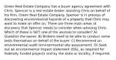 Green Real Estate Company has a buyer agency agreement with Chris. Spencer is a real estate broker assisting Chris on behalf of his firm, Green Real Estate Company. Spencer is in process of discovering environmental hazards of a property that Chris may want to make an offer on. There are three main areas of discovery that Spencer needs to consider when advising Chris. Which of these is NOT one of the sources to consider? A) Question the owner. B) Brokers need to be able to conduct some tests themselves on behalf of the buyer. C) Recommend an environmental audit (environmental site assessment). D) Seek out an environmental impact statement (EIS), as required for federally funded projects and by the state or locality, if required.