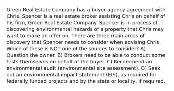 Green Real Estate Company has a buyer agency agreement with Chris. Spencer is a real estate broker assisting Chris on behalf of his firm, Green Real Estate Company. Spencer is in process of discovering environmental hazards of a property that Chris may want to make an offer on. There are three main areas of discovery that Spencer needs to consider when advising Chris. Which of these is NOT one of the sources to consider? A) Question the owner. B) Brokers need to be able to conduct some tests themselves on behalf of the buyer. C) Recommend an environmental audit (environmental site assessment). D) Seek out an environmental impact statement (EIS), as required for federally funded projects and by the state or locality, if required.