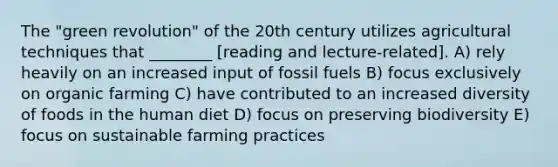 The "green revolution" of the 20th century utilizes agricultural techniques that ________ [reading and lecture-related]. A) rely heavily on an increased input of fossil fuels B) focus exclusively on organic farming C) have contributed to an increased diversity of foods in the human diet D) focus on preserving biodiversity E) focus on sustainable farming practices