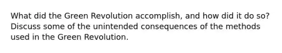 What did the Green Revolution accomplish, and how did it do so? Discuss some of the unintended consequences of the methods used in the Green Revolution.