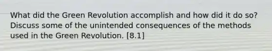What did the Green Revolution accomplish and how did it do so? Discuss some of the unintended consequences of the methods used in the Green Revolution. [8.1]