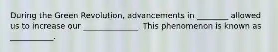During the Green Revolution, advancements in ________ allowed us to increase our ______________. This phenomenon is known as ___________.