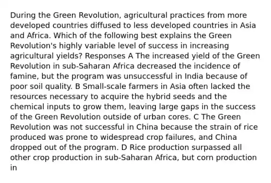 During the Green Revolution, agricultural practices from more developed countries diffused to less developed countries in Asia and Africa. Which of the following best explains the Green Revolution's highly variable level of success in increasing agricultural yields? Responses A The increased yield of the Green Revolution in sub-Saharan Africa decreased the incidence of famine, but the program was unsuccessful in India because of poor soil quality. B Small-scale farmers in Asia often lacked the resources necessary to acquire the hybrid seeds and the chemical inputs to grow them, leaving large gaps in the success of the Green Revolution outside of urban cores. C The Green Revolution was not successful in China because the strain of rice produced was prone to widespread crop failures, and China dropped out of the program. D Rice production surpassed all other crop production in sub-Saharan Africa, but corn production in