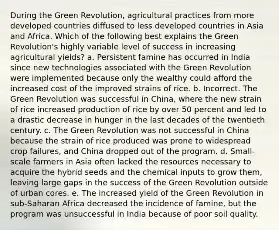 During the Green Revolution, agricultural practices from more developed countries diffused to less developed countries in Asia and Africa. Which of the following best explains the Green Revolution's highly variable level of success in increasing agricultural yields? a. Persistent famine has occurred in India since new technologies associated with the Green Revolution were implemented because only the wealthy could afford the increased cost of the improved strains of rice. b. Incorrect. The Green Revolution was successful in China, where the new strain of rice increased production of rice by over 50 percent and led to a drastic decrease in hunger in the last decades of the twentieth century. c. The Green Revolution was not successful in China because the strain of rice produced was prone to widespread crop failures, and China dropped out of the program. d. Small-scale farmers in Asia often lacked the resources necessary to acquire the hybrid seeds and the chemical inputs to grow them, leaving large gaps in the success of the Green Revolution outside of urban cores. e. The increased yield of the Green Revolution in sub-Saharan Africa decreased the incidence of famine, but the program was unsuccessful in India because of poor soil quality.