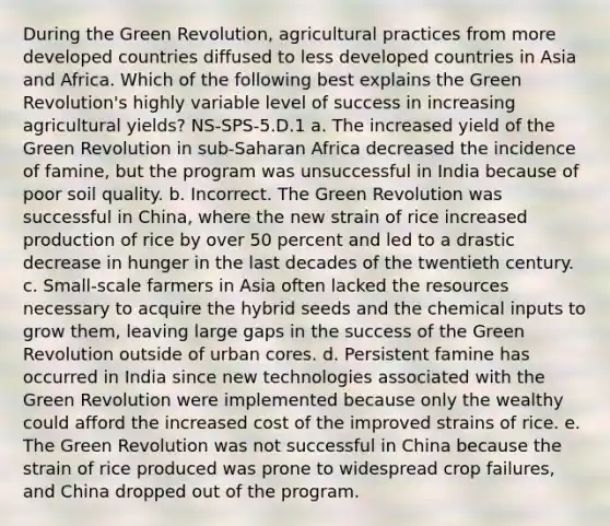 During the <a href='https://www.questionai.com/knowledge/k7L4jnV0Wj-green-revolution' class='anchor-knowledge'>green revolution</a>, agricultural practices from more developed countries diffused to less developed countries in Asia and Africa. Which of the following best explains the Green Revolution's highly variable level of success in increasing agricultural yields? NS-SPS-5.D.1 a. The increased yield of the Green Revolution in sub-Saharan Africa decreased the incidence of famine, but the program was unsuccessful in India because of poor <a href='https://www.questionai.com/knowledge/ki7UTrlLbw-soil-quality' class='anchor-knowledge'>soil quality</a>. b. Incorrect. The Green Revolution was successful in China, where the new strain of rice increased production of rice by over 50 percent and led to a drastic decrease in hunger in the last decades of the twentieth century. c. Small-scale farmers in Asia often lacked the resources necessary to acquire the hybrid seeds and the chemical inputs to grow them, leaving large gaps in the success of the Green Revolution outside of urban cores. d. Persistent famine has occurred in India since new technologies associated with the Green Revolution were implemented because only the wealthy could afford the increased cost of the improved strains of rice. e. The Green Revolution was not successful in China because the strain of rice produced was prone to widespread crop failures, and China dropped out of the program.