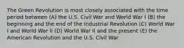 The Green Revolution is most closely associated with the time period between (A) the U.S. Civil War and World War I (B) the beginning and the end of the Industrial Revolution (C) World War I and World War II (D) World War II and the present (E) the American Revolution and the U.S. Civil War