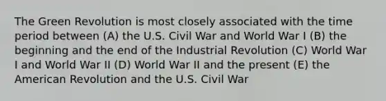 The Green Revolution is most closely associated with the time period between (A) the U.S. Civil War and World War I (B) the beginning and the end of the Industrial Revolution (C) World War I and World War II (D) World War II and the present (E) the American Revolution and the U.S. Civil War