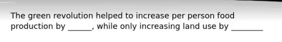 The green revolution helped to increase per person food production by ______, while only increasing land use by ________