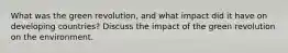 What was the green revolution, and what impact did it have on developing countries? Discuss the impact of the green revolution on the environment.